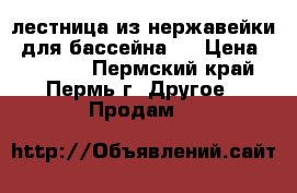 лестница из нержавейки (для бассейна ) › Цена ­ 12 000 - Пермский край, Пермь г. Другое » Продам   